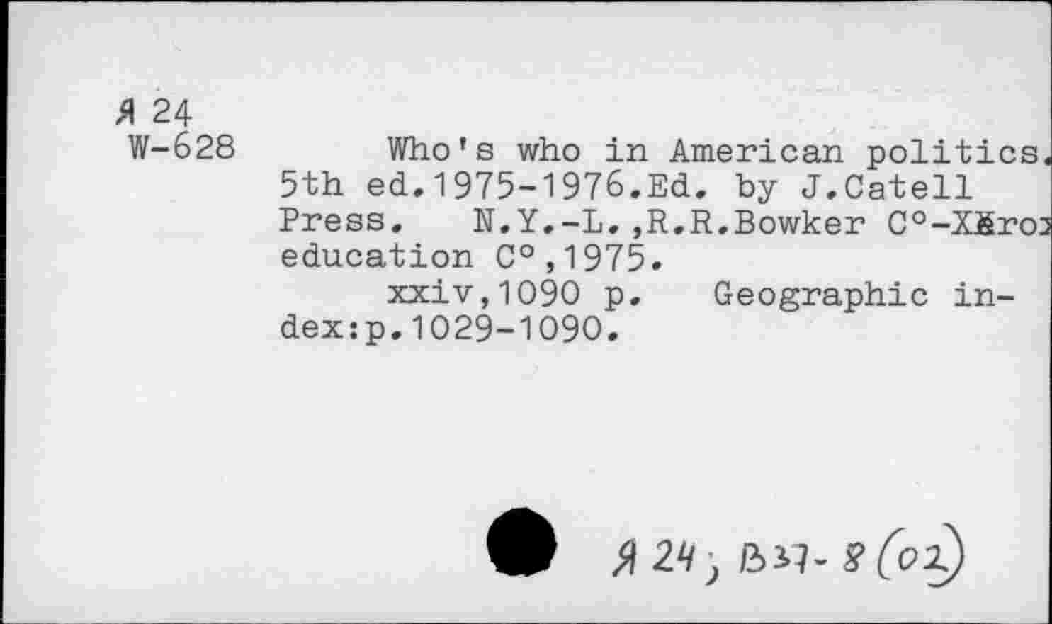 ﻿24
W-628	Who’s who in American politics.
5th ed.1975-1976.Ed. by J.Catell Press. N.Y.-L.,R.R.Bowker C°-Xfiro3 education C°,1975.
xxiv,1090 p. Geographic index :p.1029-1090.